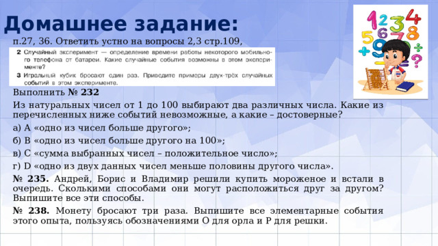 Домашнее задание: п.27, 36. Ответить устно на вопросы 2,3 стр.109, Выполнить № 232 Из натуральных чисел от 1 до 100 выбирают два различных числа. Какие из перечисленных ниже событий невозможные, а какие – достоверные? а) А «одно из чисел больше другого»; б) В «одно из чисел больше другого на 100»; в) С «сумма выбранных чисел – положительное число»; г) D «одно из двух данных чисел меньше половины другого числа». № 235. Андрей, Борис и Владимир решили купить мороженое и встали в очередь. Сколькими способами они могут расположиться друг за другом? Выпишите все эти способы. № 238. Монету бросают три раза. Выпишите все элементарные события этого опыта, пользуясь обозначениями О для орла и Р для решки. 
