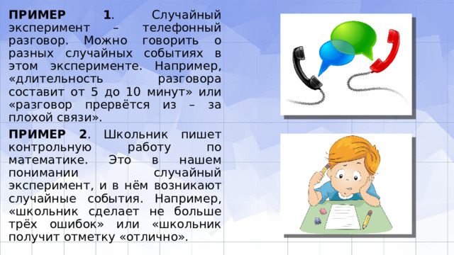 ПРИМЕР 1 . Случайный эксперимент – телефонный разговор. Можно говорить о разных случайных событиях в этом эксперименте. Например, «длительность разго­вора составит от 5 до 10 минут» или «разговор прервётся из – за плохой связи». ПРИМЕР 2 . Школьник пишет контрольную работу по математике. Это в нашем понимании случайный эксперимент, и в нём возникают случайные события. Напри­мер, «школьник сделает не больше трёх ошибок» или «школьник получит отметку «отлично». 