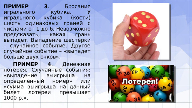 ПРИМЕР 3 . Бросание игрального кубика. У игрального кубика (кости) шесть оди­наковых граней с числами от 1 до 6. Невозможно предсказать, какая грань выпадет. Выпадение шестёрки – случайное событие. Другое случайное событие – «выпадет больше двух очков».  ПРИМЕР 4 . Денежная лотерея. Случайные события: «выпадение выигрыша на определённый номер» или «сумма выигрыша на данный билет лотереи превышает 1000 р.». 