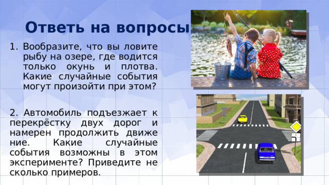 Ответь на вопросы Вообразите, что вы ловите рыбу на озере, где водится только окунь и плотва. Какие случайные события могут произойти при этом? 2. Автомобиль подъезжает к перекрёстку двух дорог и намерен продолжить движе­ние. Какие случайные события возможны в этом эксперименте? Приведите не­сколько примеров. 