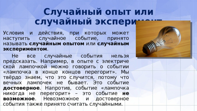 Случайный опыт или случайный эксперимент Условия и действия, при которых может наступить случайное событие, принято называть случайным опытом или случайным экспериментом .  Не все случайные события нельзя предсказать. Например, в опыте с электриче­ской лампочкой можно говорить о событии «лампочка в конце концов перегорит». Мы твёрдо знаем, что это случится, потому что вечных лампочек не бывает. Это событие достоверное . Напротив, событие «лампочка никогда не перегорит» – это событие не­возможное . Невозможное и достоверное события также принято считать случайными. 
