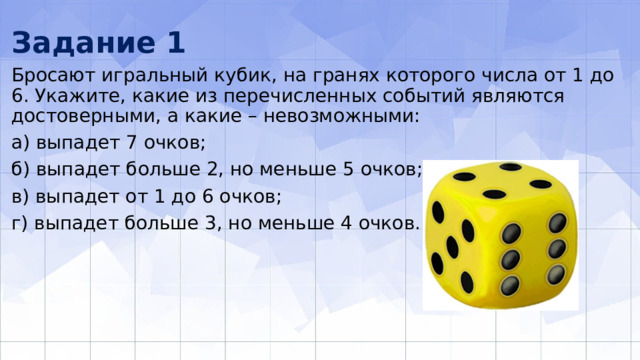 Задание 1 Бросают игральный кубик, на гранях которого числа от 1 до 6. Укажите, какие из перечисленных событий являются достоверными, а какие – невоз­можными: а) выпадет 7 очков; б) выпадет больше 2, но меньше 5 очков; в) выпадет от 1 до 6 очков; г) выпадет больше 3, но меньше 4 очков. 