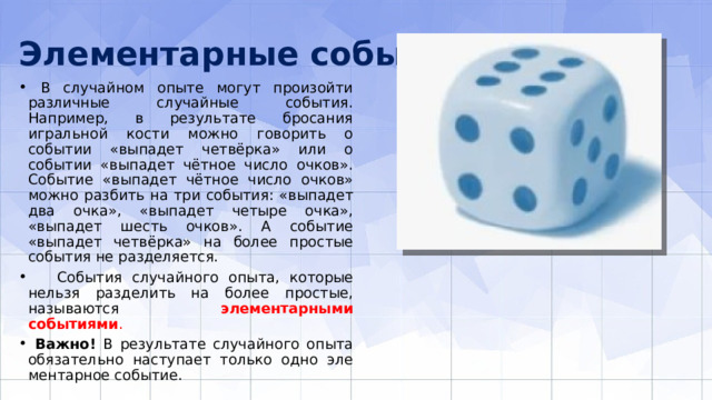Элементарные события  В случайном опыте могут произойти различные случайные события. Например, в результате бросания игральной кости можно говорить о событии «выпадет четвёрка» или о событии «выпадет чётное число очков». Событие «выпадет чётное число очков» можно разбить на три события: «выпадет два очка», «выпадет четыре очка», «выпадет шесть очков». А событие «выпадет четвёрка» на более простые события не разделяется.  События случайного опыта, которые нельзя разделить на более простые, называются элементарными событиями .  Важно! В результате случайного опыта обязательно наступает только одно эле­ментарное событие. 