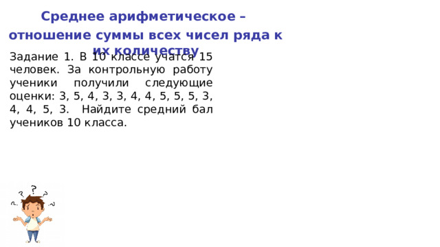 Среднее арифметическое – отношение суммы всех чисел ряда к их количеству Задание 1. В 10 классе учатся 15 человек. За контрольную работу ученики получили следующие оценки: 3, 5, 4, 3, 3, 4, 4, 5, 5, 5, 3, 4, 4, 5, 3. Найдите средний бал учеников 10 класса. 