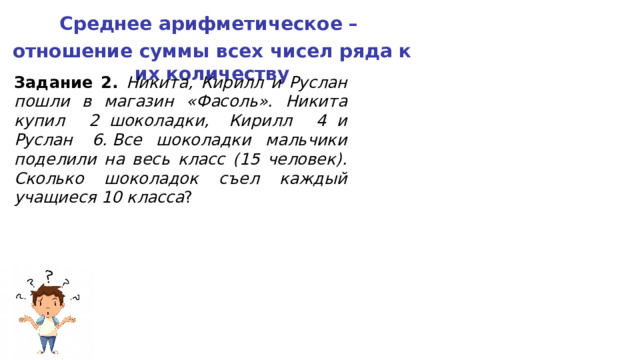 Среднее арифметическое – отношение суммы всех чисел ряда к их количеству Задание 2. Никита, Кирилл и Руслан пошли в магазин «Фасоль». Никита купил  2  шоколадки, Кирилл  4  и Руслан  6. Все шоколадки мальчики поделили на весь класс (15 человек). Сколько шоколадок съел каждый учащиеся 10 класса ? 