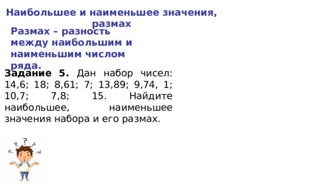 Наибольшее и наименьшее значения, размах Размах – разность между наибольшим и наименьшим числом ряда. Задание 5. Дан набор чисел: 14,6; 18; 8,61; 7; 13,89; 9,74, 1; 10,7; 7,8; 15. Найдите наибольшее, наименьшее значения набора и его размах. 