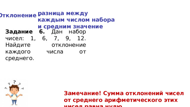 разница между каждым числом набора и средним значение Отклонение - Задание 6. Дан набор чисел: 1, 6, 7, 9, 12. Найдите отклонение каждого числа от среднего. Замечание! Сумма отклонений чисел от среднего арифметического этих чисел равна нулю. 