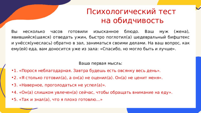 Психологический тест  на обидчивость Вы несколько часов готовили изысканное блюдо. Ваш муж (жена), явившийся(шаяся) отведать ужин, быстро поглотил(а) шедевральный бифштекс и унёсся(унеслась) обратно в зал, заниматься своими делами. На ваш вопрос, как ему(ей) еда, вам доносится уже из зала: «Спасибо, но могло быть и лучше». Ваша первая мысль: 1. «Порося неблагодарная. Завтра будешь есть овсянку весь день». 2. «Я столько готовил(а), а он(а) не оценил(а). Он(а) не ценит меня». 3. «Наверное, проголодаться не успел(а)». 4. «Он(а) слишком увлечен(а) сейчас, чтобы обращать внимание на еду». 5. «Так и знал(а), что я плохо готовлю…» 