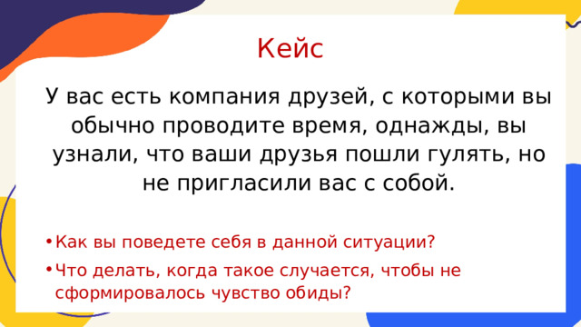 Кейс У вас есть компания друзей, с которыми вы обычно проводите время, однажды, вы узнали, что ваши друзья пошли гулять, но не пригласили вас с собой. Как вы поведете себя в данной ситуации? Что делать, когда такое случается, чтобы не сформировалось чувство обиды? 