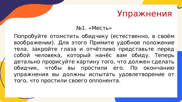 Упражнения № 1. «Месть» Попробуйте отомстить обидчику (естественно, в своём воображении). Для этого Примите удобное положение тела, закройте глаза и отчётливо представьте перед собой человека, который нанёс вам обиду. Теперь детально прорисуйте картину того, что должен сделать обидчик, чтобы вы простили его. По окончанию упражнения вы должны испытать удовлетворение от того, что простили своего оппонента. 