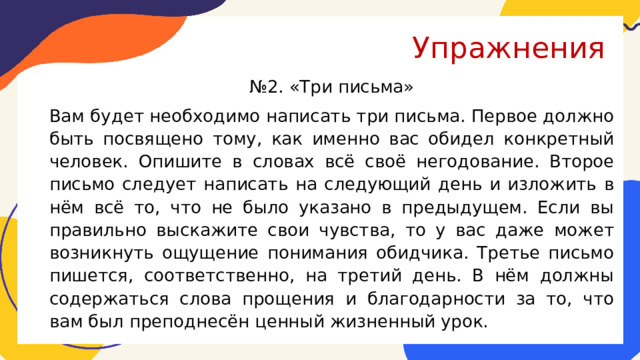 Упражнения № 2. «Три письма» Вам будет необходимо написать три письма. Первое должно быть посвящено тому, как именно вас обидел конкретный человек. Опишите в словах всё своё негодование. Второе письмо следует написать на следующий день и изложить в нём всё то, что не было указано в предыдущем. Если вы правильно выскажите свои чувства, то у вас даже может возникнуть ощущение понимания обидчика. Третье письмо пишется, соответственно, на третий день. В нём должны содержаться слова прощения и благодарности за то, что вам был преподнесён ценный жизненный урок. 