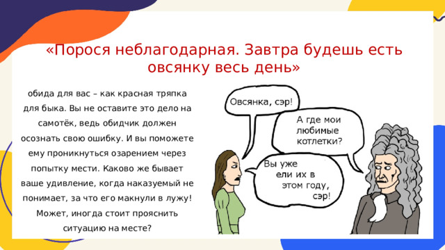 «Порося неблагодарная. Завтра будешь есть овсянку весь день»   обида для вас – как красная тряпка для быка. Вы не оставите это дело на самотёк, ведь обидчик должен осознать свою ошибку. И вы поможете ему проникнуться озарением через попытку мести. Каково же бывает ваше удивление, когда наказуемый не понимает, за что его макнули в лужу! Может, иногда стоит прояснить ситуацию на месте? 