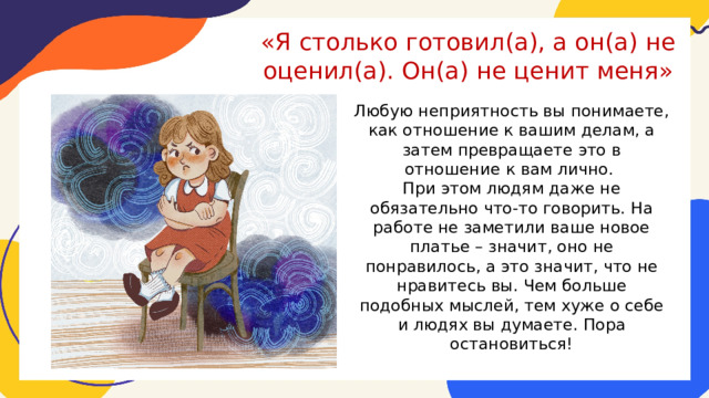«Я столько готовил(а), а он(а) не оценил(а). Он(а) не ценит меня»   Любую неприятность вы понимаете, как отношение к вашим делам, а затем превращаете это в отношение к вам лично. При этом людям даже не обязательно что-то говорить. На работе не заметили ваше новое платье – значит, оно не понравилось, а это значит, что не нравитесь вы. Чем больше подобных мыслей, тем хуже о себе и людях вы думаете. Пора остановиться! 