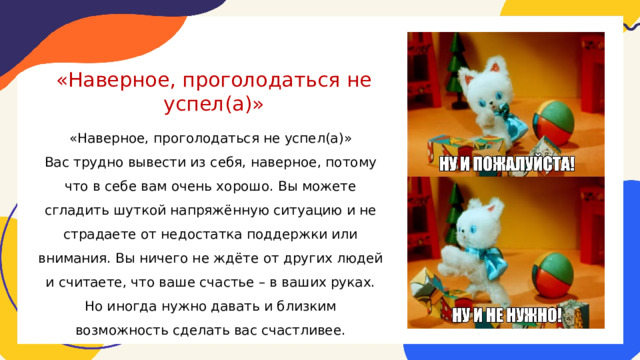 «Наверное, проголодаться не успел(а)» «Наверное, проголодаться не успел(а)» Вас трудно вывести из себя, наверное, потому что в себе вам очень хорошо. Вы можете сгладить шуткой напряжённую ситуацию и не страдаете от недостатка поддержки или внимания. Вы ничего не ждёте от других людей и считаете, что ваше счастье – в ваших руках. Но иногда нужно давать и близким возможность сделать вас счастливее. 