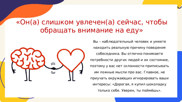 «Он(а) слишком увлечен(а) сейчас, чтобы обращать внимание на еду»   Вы – наблюдательный человек и умеете находить реальную причину поведения собеседника. Вы отлично понимаете потребности других людей и их состояние, поэтому у вас нет склонности приписывать им ложные мысли про вас. Главное, не приучать окружающих игнорировать ваши интересы: «Дорогая, я купил шоколадку только себе. Уверен, ты поймёшь». 