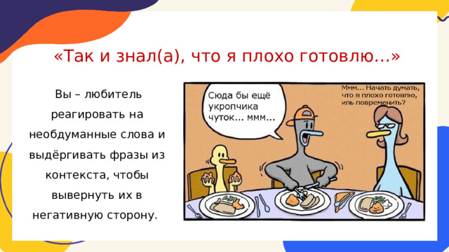 «Так и знал(а), что я плохо готовлю…»  Вы – любитель реагировать на необдуманные слова и выдёргивать фразы из контекста, чтобы вывернуть их в негативную сторону. 