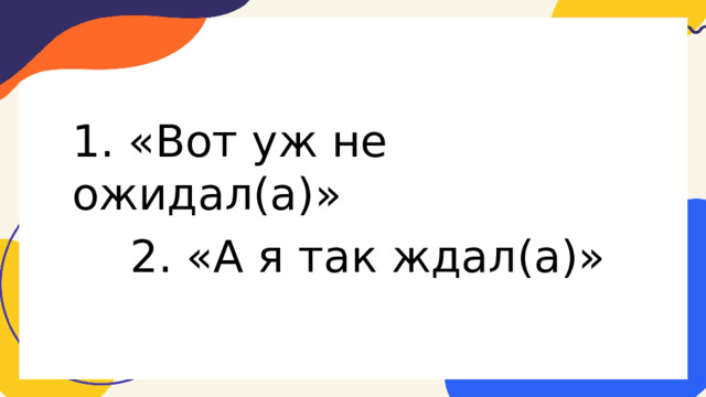 1. «Вот уж не ожидал(а)» 2. «А я так ждал(а)» 