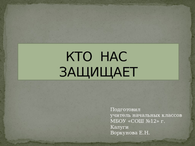   КТО НАС  ЗАЩИЩАЕТ Подготовил учитель начальных классов МБОУ «СОШ №12» г. Калуги Воркунова Е.Н. 