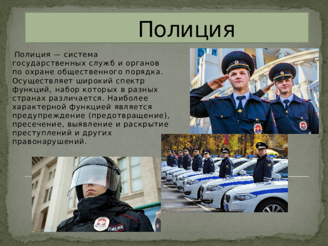  Полиция  Полиция — система государственных служб и органов по охране общественного порядка. Осуществляет широкий спектр функций, набор которых в разных странах различается. Наиболее характерной функцией является предупреждение (предотвращение), пресечение, выявление и раскрытие преступлений и других правонарушений. 
