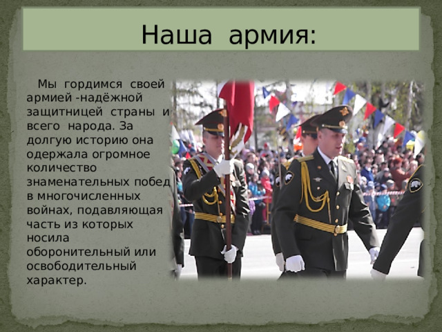  Наша армия:  Мы гордимся своей армией -надёжной защитницей страны и всего народа. За долгую историю она одержала огромное количество знаменательных побед в многочисленных войнах, подавляющая часть из которых носила оборонительный или освободительный характер. 