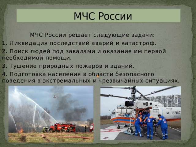  МЧС России МЧС России решает следующие задачи: 1. Ликвидация последствий аварий и катастроф. 2. Поиск людей под завалами и оказание им первой необходимой помощи. 3. Тушение природных пожаров и зданий. 4. Подготовка населения в области безопасного поведения в экстремальных и чрезвычайных ситуациях. 