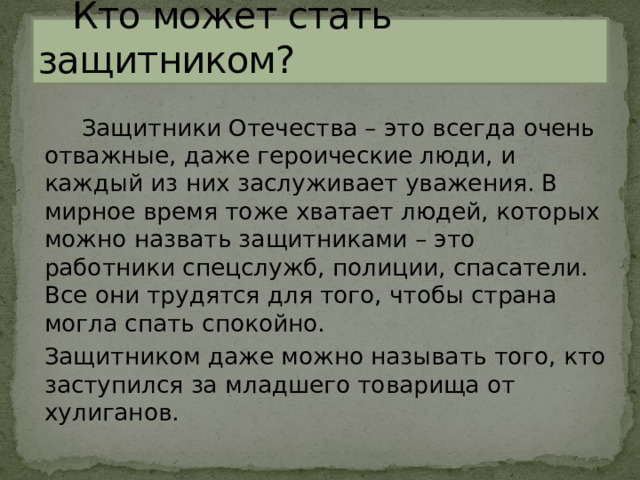  Кто может стать защитником?  Защитники Отечества – это всегда очень отважные, даже героические люди, и каждый из них заслуживает уважения. В мирное время тоже хватает людей, которых можно назвать защитниками – это работники спецслужб, полиции, спасатели. Все они трудятся для того, чтобы страна могла спать спокойно. Защитником даже можно называть того, кто заступился за младшего товарища от хулиганов. 