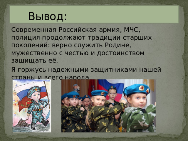  Вывод: Современная Российская армия, МЧС, полиция продолжают традиции старших поколений: верно служить Родине, мужественно с честью и достоинством защищать её. Я горжусь надежными защитниками нашей страны и всего народа. 