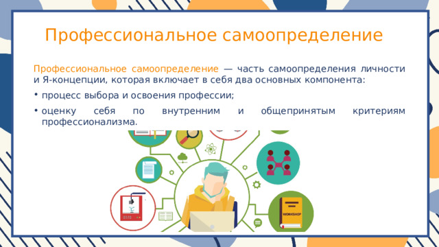 Профессиональное самоопределение Профессиональное самоопределение — часть самоопределения личности и Я-концепции, которая включает в себя два основных компонента: процесс выбора и освоения профессии; оценку себя по внутренним и общепринятым критериям профессионализма. 
