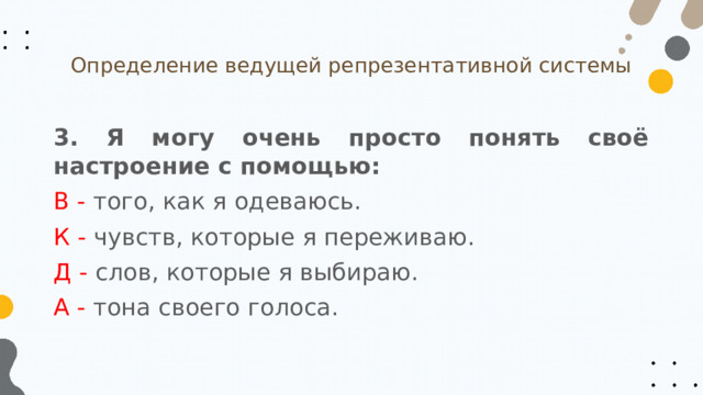 Определение ведущей репрезентативной системы 3. Я могу очень просто понять своё настроение с помощью: В - того, как я одеваюсь. К - чувств, которые я переживаю. Д - слов, которые я выбираю. А - тона своего голоса. 