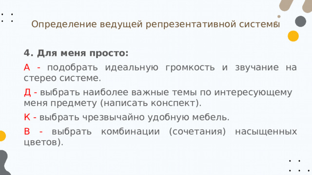 Определение ведущей репрезентативной системы 4. Для меня просто: А - подобрать идеальную громкость и звучание на стерео системе. Д - выбрать наиболее важные темы по интересующему меня предмету (написать конспект). К - выбрать чрезвычайно удобную мебель. В - выбрать комбинации (сочетания) насыщенных цветов). 