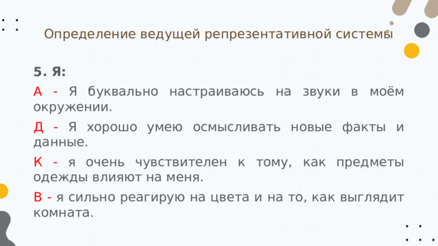 Определение ведущей репрезентативной системы 5. Я: А - Я буквально настраиваюсь на звуки в моём окружении. Д - Я хорошо умею осмысливать новые факты и данные. К - я очень чувствителен к тому, как предметы одежды влияют на меня. В - я сильно реагирую на цвета и на то, как выглядит комната. 