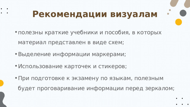 Рекомендации визуалам полезны краткие учебники и пособия, в которых материал представлен в виде схем; Выделение информации маркерами; Использование карточек и стикеров; При подготовке к экзамену по языкам, полезным будет проговаривание информации перед зеркалом; 