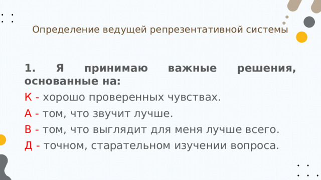 Определение ведущей репрезентативной системы 1. Я принимаю важные решения, основанные на: К - хорошо проверенных чувствах. А - том, что звучит лучше. В - том, что выглядит для меня лучше всего. Д - точном, старательном изучении вопроса. 