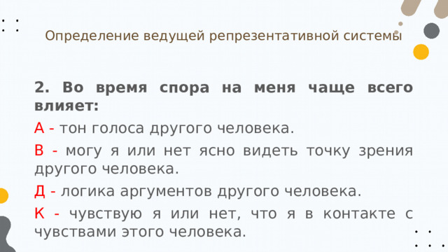 Определение ведущей репрезентативной системы 2. Во время спора на меня чаще всего влияет: А - тон голоса другого человека. В - могу я или нет ясно видеть точку зрения другого человека. Д - логика аргументов другого человека. К - чувствую я или нет, что я в контакте с чувствами этого человека. 