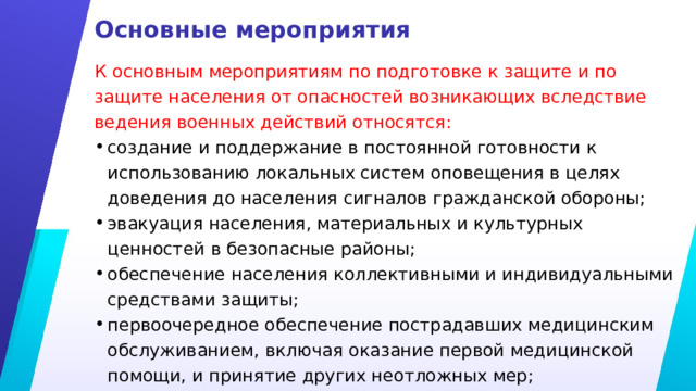 Основные мероприятия К основным мероприятиям по подготовке к защите и по защите населения от опасностей возникающих вследствие ведения военных действий относятся: создание и поддержание в постоянной готовности к использованию локальных систем оповещения в целях доведения до населения сигналов гражданской обороны; эвакуация населения, материальных и культурных ценностей в безопасные районы; обеспечение населения коллективными и индивидуальными средствами защиты; первоочередное обеспечение пострадавших медицинским обслуживанием, включая оказание первой медицинской помощи, и принятие других неотложных мер; 