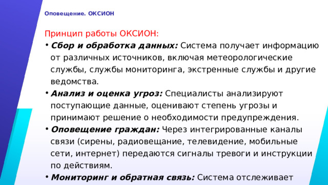  Оповещение. ОКСИОН   Принцип работы ОКСИОН: Сбор и обработка данных: Система получает информацию от различных источников, включая метеорологические службы, службы мониторинга, экстренные службы и другие ведомства. Анализ и оценка угроз: Специалисты анализируют поступающие данные, оценивают степень угрозы и принимают решение о необходимости предупреждения. Оповещение граждан: Через интегрированные каналы связи (сирены, радиовещание, телевидение, мобильные сети, интернет) передаются сигналы тревоги и инструкции по действиям. Мониторинг и обратная связь: Система отслеживает реакцию жителей и эффективность сообщения, корректирует действия при необходимости. 