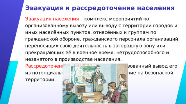 Эвакуация и рассредоточение населения Эвакуация населения – комплекс мероприятий по организованному вывозу или выводу с территории городов и иных населённых пунктов, отнесённых к группам по гражданской обороне, гражданского персонала организаций, переносящих свою деятельность в загородную зону или прекращающих её в военное время, нетрудоспособного и незанятого в производстве населения. Рассредоточение населения – это организованный вывод его из потенциально опасных зон и размещение на безопасной территории. 
