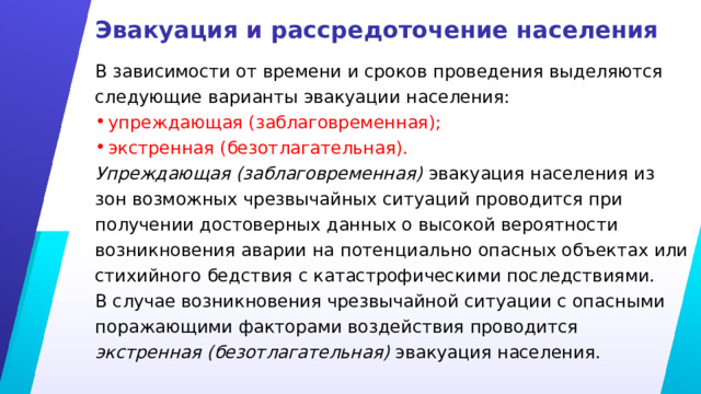 Эвакуация и рассредоточение населения В зависимости от времени и сроков проведения выделяются следующие варианты эвакуации населения: упреждающая (заблаговременная); экстренная (безотлагательная). Упреждающая (заблаговременная) эвакуация населения из зон возможных чрезвычайных ситуаций проводится при получении достоверных данных о высокой вероятности возникновения аварии на потенциально опасных объектах или стихийного бедствия с катастрофическими последствиями. В случае возникновения чрезвычайной ситуации с опасными поражающими факторами воздействия проводится экстренная (безотлагательная) эвакуация населения. 