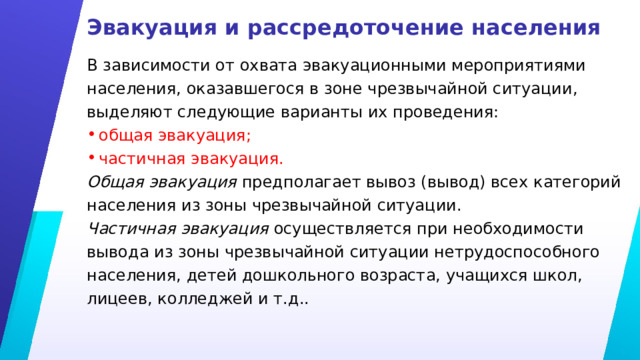 Эвакуация и рассредоточение населения В зависимости от охвата эвакуационными мероприятиями населения, оказавшегося в зоне чрезвычайной ситуации, выделяют следующие варианты их проведения: общая эвакуация; частичная эвакуация. Общая эвакуация предполагает вывоз (вывод) всех категорий населения из зоны чрезвычайной ситуации. Частичная эвакуация осуществляется при необходимости вывода из зоны чрезвычайной ситуации нетрудоспособного населения, детей дошкольного возраста, учащихся школ, лицеев, колледжей и т.д.. 
