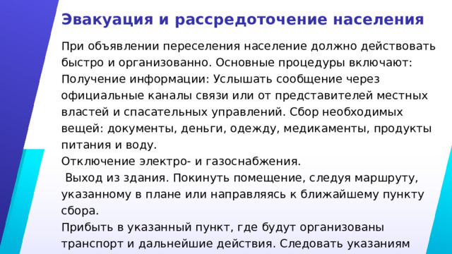 Эвакуация и рассредоточение населения При объявлении переселения население должно действовать быстро и организованно. Основные процедуры включают: Получение информации: Услышать сообщение через официальные каналы связи или от представителей местных властей и спасательных управлений. Сбор необходимых вещей: документы, деньги, одежду, медикаменты, продукты питания и воду. Отключение электро- и газоснабжения.  Выход из здания. Покинуть помещение, следуя маршруту, указанному в плане или направляясь к ближайшему пункту сбора. Прибыть в указанный пункт, где будут организованы транспорт и дальнейшие действия. Следовать указаниям департаментов ЧС и местных властей. 
