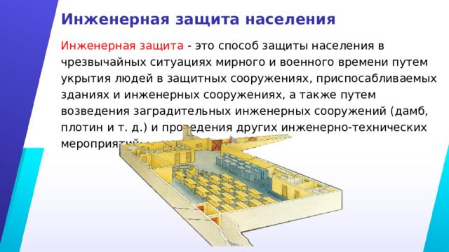 Инженерная защита населения Инженерная защита - это способ защиты населения в чрезвычайных ситуациях мирного и военного времени путем укрытия людей в защитных сооружениях, приспосабливаемых зданиях и инженерных сооружениях, а также путем возведения заградительных инженерных сооружений (дамб, плотин и т. д.) и проведения других инженерно-технических мероприятий. 