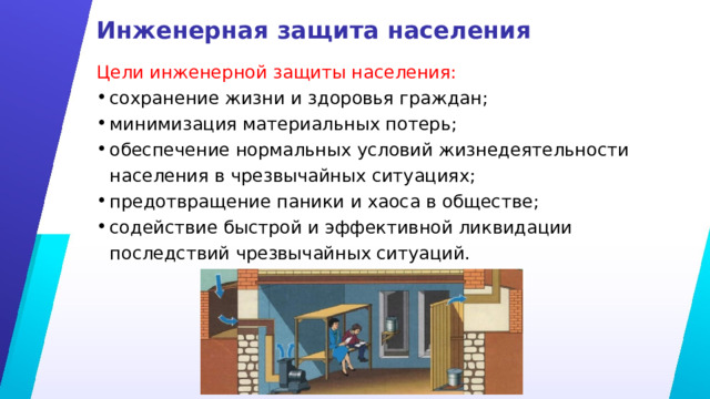 Инженерная защита населения Цели инженерной защиты населения: сохранение жизни и здоровья граждан; минимизация материальных потерь; обеспечение нормальных условий жизнедеятельности населения в чрезвычайных ситуациях; предотвращение паники и хаоса в обществе; содействие быстрой и эффективной ликвидации последствий чрезвычайных ситуаций. 