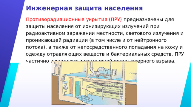 Инженерная защита населения Противорадиационные укрытия (ПРУ) предназначены для защиты населения от ионизирующих излучений при радиоактивном заражении местности, светового излучения и проникающей радиации (в том числе и от нейтронного потока), а также от непосредственного попадания на кожу и одежду отравляющих веществ и бактериальных средств. ПРУ частично защищают и от ударной волны ядерного взрыва. 
