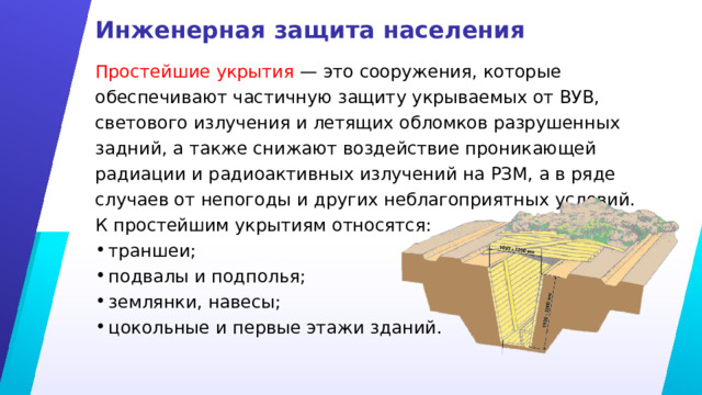 Инженерная защита населения Простейшие укрытия — это сооружения, которые обеспечивают частичную защиту укрываемых от ВУВ, светового излучения и летящих обломков разрушенных задний, а также снижают воздействие проникающей радиации и радиоактивных излучений на РЗМ, а в ряде случаев от непогоды и других неблагоприятных условий. К простейшим укрытиям относятся: траншеи; подвалы и подполья; землянки, навесы; цокольные и первые этажи зданий. 
