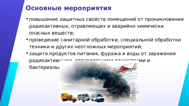 Основные мероприятия повышение защитных свойств помещений от проникновения радиоактивных, отравляющих и аварийно химически опасных веществ; проведение санитарной обработки, специальной обработки техники и других неотложных мероприятий; защита продуктов питания, фуража и воды от заражения радиоактивными, отравляющими веществами и бактериальными средствами. 