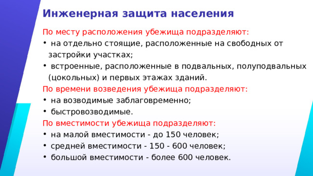 Инженерная защита населения По месту расположения убежища подразделяют:  на отдельно стоящие, расположенные на свободных от застройки участках;  встроенные, расположенные в подвальных, полуподвальных (цокольных) и первых этажах зданий. По времени возведения убежища подразделяют:  на возводимые заблаговременно;  быстровозводимые. По вместимости убежища подразделяют:  на малой вместимости - до 150 человек;  средней вместимости - 150 - 600 человек;  большой вместимости - более 600 человек.  (ГОСТ Р 42.4.03-2022) 