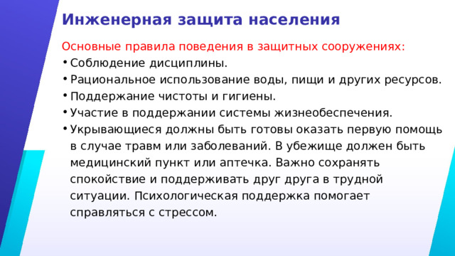 Инженерная защита населения Основные правила поведения в защитных сооружениях: Соблюдение дисциплины. Рациональное использование воды, пищи и других ресурсов. Поддержание чистоты и гигиены. Участие в поддержании системы жизнеобеспечения. Укрывающиеся должны быть готовы оказать первую помощь в случае травм или заболеваний. В убежище должен быть медицинский пункт или аптечка. Важно сохранять спокойствие и поддерживать друг друга в трудной ситуации. Психологическая поддержка помогает справляться с стрессом. 