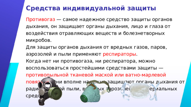 Средства индивидуальной защиты Противогаз — самое надежное средство защиты органов дыхания, он защищает органы дыхания, лицо и глаза от воздействия отравляющих веществ и болезнетворных микробов. Для защиты органов дыхания от вредных газов, паров, аэрозолей и пыли применяют респираторы . Когда нет ни противогаза, ни респиратора, можно воспользоваться простейшими средствами защиты — противопыльной тканевой маской или ватно-марлевой повязкой . Они вполне надежно защищают органы дыхания от радиоактивной пыли, вредных аэрозолей и бактериальных средств. 