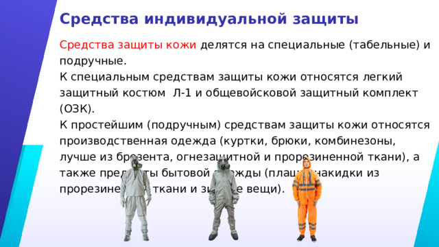 Средства индивидуальной защиты Средства защиты кожи делятся на специальные (табельные) и подручные. К специальным средствам защиты кожи относятся легкий защитный костюм Л-1 и общевойсковой защитный комплект (ОЗК). К простейшим (подручным) средствам защиты кожи относятся производственная одежда (куртки, брюки, комбинезоны, лучше из брезента, огнезащитной и прорезиненной ткани), а также предметы бытовой одежды (плащи, накидки из прорезиненной ткани и зимние вещи). 
