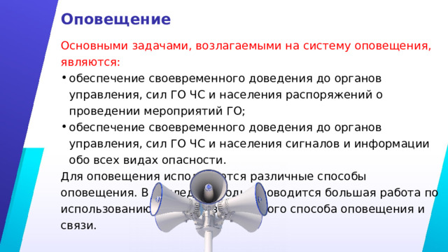 Оповещение Основными задачами, возлагаемыми на систему оповещения, являются: обеспечение своевременного доведения до органов управления, сил ГО ЧС и населения распоряжений о проведении мероприятий ГО; обеспечение своевременного доведения до органов управления, сил ГО ЧС и населения сигналов и информации обо всех видах опасности. Для оповещения используются различные способы оповещения. В последние годы проводится большая работа по использованию автоматизированного способа оповещения и связи. 